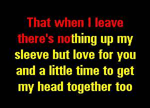 That when I leave
there's nothing up my
sleeve but love for you
and a little time to get
my head together too