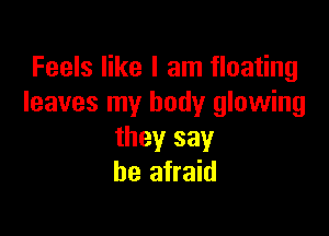 Feels like I am floating
leaves my body glowing

they say
be afraid
