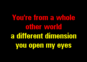 You're from a whole
other world

a different dimension
you open my eyes
