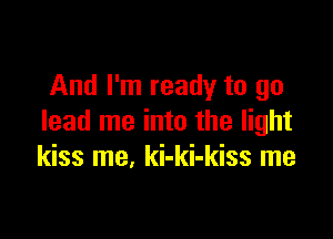 And I'm ready to go

lead me into the light
kiss me, ki-ki-kiss me