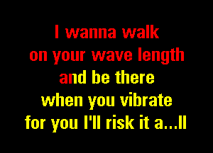 I wanna walk
on your wave length

and be there
when you vibrate
for you I'll risk it a...
