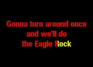 Gonna turn around once

and we'll do
the Eagle Rock