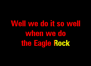 Well we do it so well

when we do
the Eagle Rock