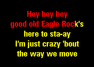 Hey hey hey
good old Eagle Rock's

here to sta-ay
I'm just crazy 'bout
the way we move