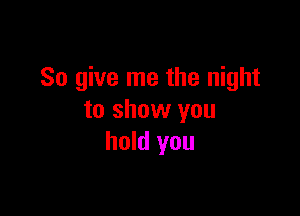 So give me the night

to show you
hold you