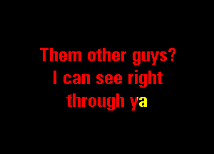 Them other guys?

I can see right
through ya