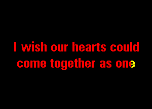 I wish our hearts could

come together as one