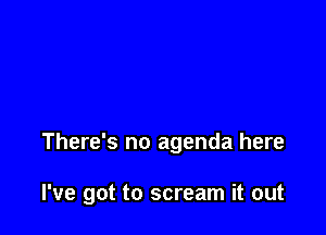 There's no agenda here

I've got to scream it out