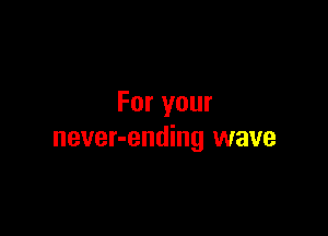 For your

never-ending wave