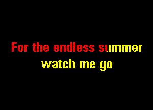 For the endless summer

watch me go