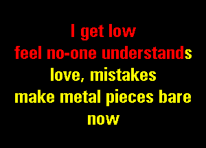 I get low
feel no-one understands

love, mistakes
make metal pieces bare
now