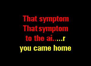 That symptom
That symptom

to the ai ..... r
you came home