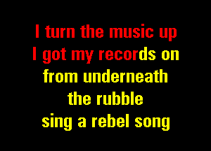 I turn the music up
I got my records on

from underneath
the rubble
sing a rebel song