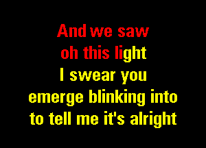 And we saw
oh this light

I swear you
emerge blinking into
to tell me it's alright