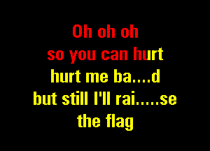 Ohohoh
so you can hurt

hurt me ha....d
but still I'll rai ..... se
the flag