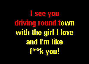 I see you
driving round town

with the girl I love
and I'm like
fWk you!