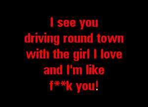 I see you
driving round town

with the girl I love
and I'm like
fWk you!