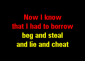 Now I know
that I had to borrow

beg and steal
and lie and cheat