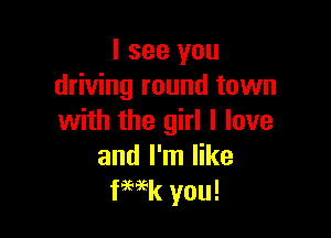 I see you
driving round town

with the girl I love
and I'm like
fWk you!