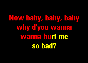 Now baby. baby, baby
why d'you wanna

wanna hurt me
so had?