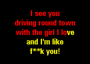 I see you
driving round town

with the girl I love
and I'm like
fWk you!