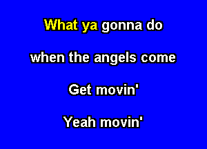 What ya gonna do

when the angels come
Get movin'

Yeah movin'