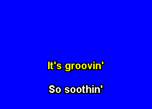 It's groovin'

So soothin'
