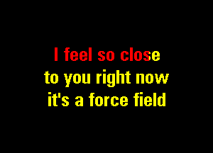 I feel so close

to you right now
it's a force field