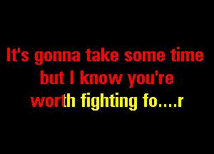 It's gonna take some time

but I know you're
worth fighting fo....r