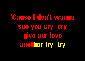 'Cause I don't wanna
see you cry, cry

give our love
another try, try