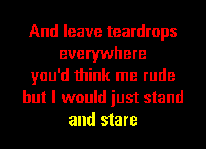 And leave teardrops
everywhere

you'd think me rude
but I would just stand
and stare
