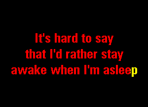 It's hard to say

that I'd rather stay
awake when I'm asleep