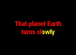 That planet Earth

turns slowly