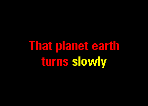 That planet earth

turns slowly