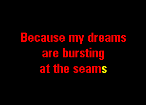 Because my dreams

are bursting
at the seams