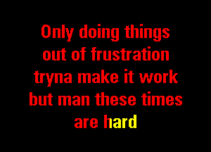 Only doing things
out of frustration
tryna make it work
but man these times
are hard