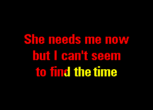 She needs me now

but I can't seem
to find the time