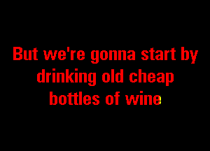But we're gonna start by

drinking old cheap
bottles of wine