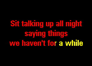 Sit talking up all night

saying things
we haven't for a while