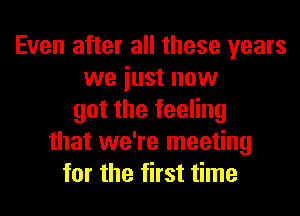 Even after all these years
we iust now
got the feeling
that we're meeting
for the first time