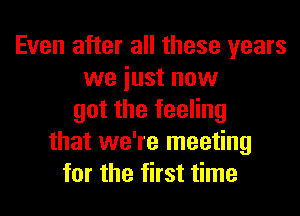 Even after all these years
we iust now
got the feeling
that we're meeting
for the first time