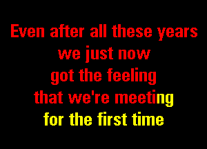 Even after all these years
we iust now
got the feeling
that we're meeting
for the first time