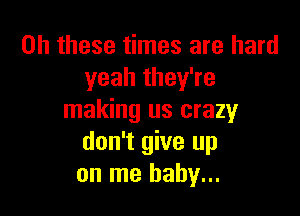 on these times are hard
yeah they're

making us crazy
don't give up
on me baby...