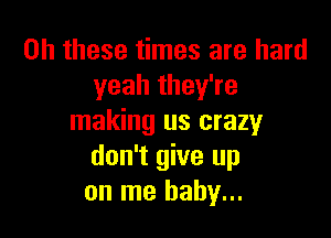 on these times are hard
yeah they're

making us crazy
don't give up
on me baby...