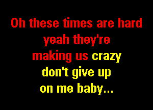 on these times are hard
yeah they're

making us crazy
don't give up
on me baby...