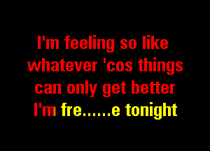 I'm feeling so like
whatever 'cos things

can only get better
I'm fre ...... e tonight