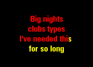 Big nights
clubs types

I've needed this
for so long