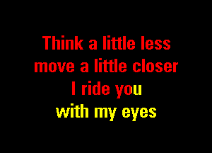 Think a little less
move a little closer

I ride you
with my eyes