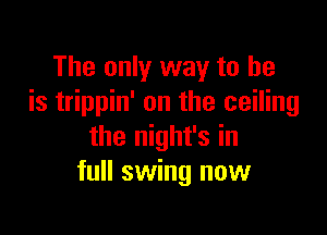 The only way to he
is trippin' on the ceiling

the night's in
full swing now