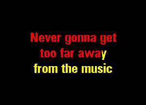 Never gonna get

too far away
from the music